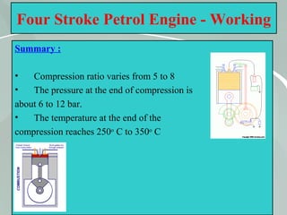 34
Four Stroke Petrol Engine - Working
Summary :
• Compression ratio varies from 5 to 8
• The pressure at the end of compression is
about 6 to 12 bar.
• The temperature at the end of the
compression reaches 250o
C to 350o
C
 