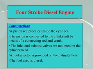 36
Four Stroke Diesel Engine
Construction:
•A piston reciprocates inside the cylinder
•The piston is connected to the crankshaft by
means of a connecting rod and crank.
• The inlet and exhaust valves are mounted on the
cylinder head.
•A fuel injector is provided on the cylinder head
•The fuel used is diesel.
 