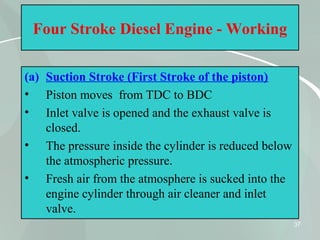 37
Four Stroke Diesel Engine - Working
(a) Suction Stroke (First Stroke of the piston)
• Piston moves from TDC to BDC
• Inlet valve is opened and the exhaust valve is
closed.
• The pressure inside the cylinder is reduced below
the atmospheric pressure.
• Fresh air from the atmosphere is sucked into the
engine cylinder through air cleaner and inlet
valve.
 