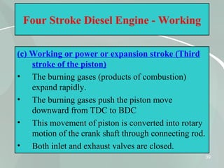 39
Four Stroke Diesel Engine - Working
(c) Working or power or expansion stroke (Third
stroke of the piston)
• The burning gases (products of combustion)
expand rapidly.
• The burning gases push the piston move
downward from TDC to BDC
• This movement of piston is converted into rotary
motion of the crank shaft through connecting rod.
• Both inlet and exhaust valves are closed.
 