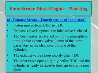 40
Four Stroke Diesel Engine - Working
(d) Exhaust Stroke (Fourth stroke of the piston)
• Piston moves from BDC to TDC
• Exhaust valve is opened the inlet valve is closed.
• The burnt gases are forced out to the atmosphere
through the exhaust valve. (some of the burnt
gases stay in the clearance volume of the
cylinder)
• The exhaust valve closes shortly after TDC
• The inlet valve opens slightly before TDC and the
cylinder is ready to receive fresh air to start a new
cycle.
 