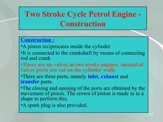 43
Two Stroke Cycle Petrol Engine -
Construction
Construction :
•A piston reciprocates inside the cylinder
•It is connected to the crankshaft by means of connecting
rod and crank
•There are no valves in two stroke engines, instead of
valves ports are cut on the cylinder walls.
•There are three ports, namely inlet, exhaust and
transfer ports.
•The closing and opening of the ports are obtained by the
movement of piston. The crown of piston is made in to a
shape to perform this.
•A spark plug is also provided.
 