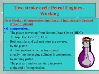 44
Two stroke cycle Petrol Engines -
Working
First Stroke : (Compression, ignition and inductance) (Upward
stroke of piston)
(a) compression:
• The piston moves up from Bottom Dead Centre (BDC)
to Top Dead Centre (TDC)
• Both transfer and exhaust ports are covered
by the piston.
• Air fuel mixture which is transferred
already into the engine cylinder is compressed
by moving piston.
• The pressure and temperature increases
• at the end of compression.
 