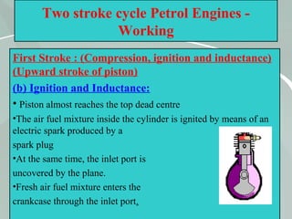 45
Two stroke cycle Petrol Engines -
Working
First Stroke : (Compression, ignition and inductance)
(Upward stroke of piston)
(b) Ignition and Inductance:
• Piston almost reaches the top dead centre
•The air fuel mixture inside the cylinder is ignited by means of an
electric spark produced by a
spark plug
•At the same time, the inlet port is
uncovered by the plane.
•Fresh air fuel mixture enters the
crankcase through the inlet port.
 