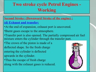 47
Two stroke cycle Petrol Engines -
Working
Second Stroke: (Downward Stroke of the engine) :
(d) Exhaust and transfer:
•At the end of expansion, exhaust port is uncovered.
•Burnt gases escape to the atmosphere.
•Transfer port is also opened. The partially compressed air fuel
mixture enters the cylinder through the transfer port.
•The crown of the piston is made of a
deflected shape. So the fresh charge
entering the cylinder is deflected
upwards in the cylinder.
•Thus the escape of fresh charge
along with the exhaust gases is reduced.
 