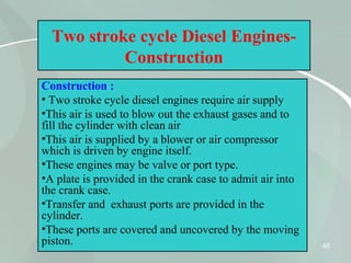 48
Two stroke cycle Diesel Engines-
Construction
Construction :
• Two stroke cycle diesel engines require air supply
•This air is used to blow out the exhaust gases and to
fill the cylinder with clean air
•This air is supplied by a blower or air compressor
which is driven by engine itself.
•These engines may be valve or port type.
•A plate is provided in the crank case to admit air into
the crank case.
•Transfer and exhaust ports are provided in the
cylinder.
•These ports are covered and uncovered by the moving
piston.
 