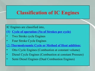 5
Classification of IC Engines
IC Engines are classified into,
(1) Cycle of operation (No of Strokes per cycle)
• Two Stroke cycle Engines
• Four Stroke Cycle Engines
(2) Thermodynamic Cycle or Method of Heat addition:
• Otto Cycle Engines (Combustion at constant volume)
• Diesel Cycle Engines (Combustion at constant Pressure)
• Semi Diesel Engines (Dual Combustion Engines)
 