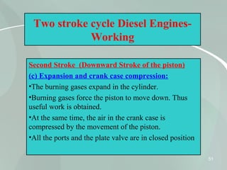 51
Two stroke cycle Diesel Engines-
Working
Second Stroke (Downward Stroke of the piston)
(c) Expansion and crank case compression:
•The burning gases expand in the cylinder.
•Burning gases force the piston to move down. Thus
useful work is obtained.
•At the same time, the air in the crank case is
compressed by the movement of the piston.
•All the ports and the plate valve are in closed position
 