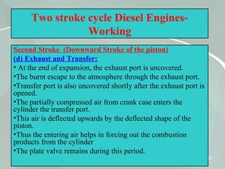 52
Two stroke cycle Diesel Engines-
Working
Second Stroke (Downward Stroke of the piston)
(d) Exhaust and Transfer:
• At the end of expansion, the exhaust port is uncovered.
•The burnt escape to the atmosphere through the exhaust port.
•Transfer port is also uncovered shortly after the exhaust port is
opened.
•The partially compressed air from crank case enters the
cylinder the transfer port.
•This air is deflected upwards by the deflected shape of the
piston.
•Thus the entering air helps in forcing out the combustion
products from the cylinder
•The plate valve remains during this period.
 