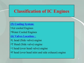 7
Classification of IC Engines
(5) Cooling System:
•Air cooled Engines
•Water Cooled Engines
(6) Valves Location :
•L head (Side valve) engine
•T Head (Side valve) engine
• I head (over head valve) engine
•F head (over head inlet and side exhaust) engine
 