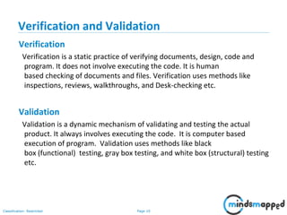 Page 10Classification: Restricted
Verification and Validation
Verification
Verification is a static practice of verifying documents, design, code and
program. It does not involve executing the code. It is human
based checking of documents and files. Verification uses methods like
inspections, reviews, walkthroughs, and Desk-checking etc.
Validation
Validation is a dynamic mechanism of validating and testing the actual
product. It always involves executing the code. It is computer based
execution of program. Validation uses methods like black
box (functional) testing, gray box testing, and white box (structural) testing
etc.
 