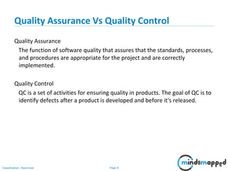 Page 8Classification: Restricted
Quality Assurance Vs Quality Control
Quality Assurance
The function of software quality that assures that the standards, processes,
and procedures are appropriate for the project and are correctly
implemented.
Quality Control
QC is a set of activities for ensuring quality in products. The goal of QC is to
identify defects after a product is developed and before it's released.
 