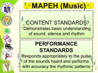 PERFORMANCE
STANDARDS
Responds appropriately to the pulse
of the sounds heard and performs
with accuracy the rhythmic patterns
CONTENT STANDARDS
Demonstrates basic understanding
of sound, silence and rhythm
MAPEH (Music)
 