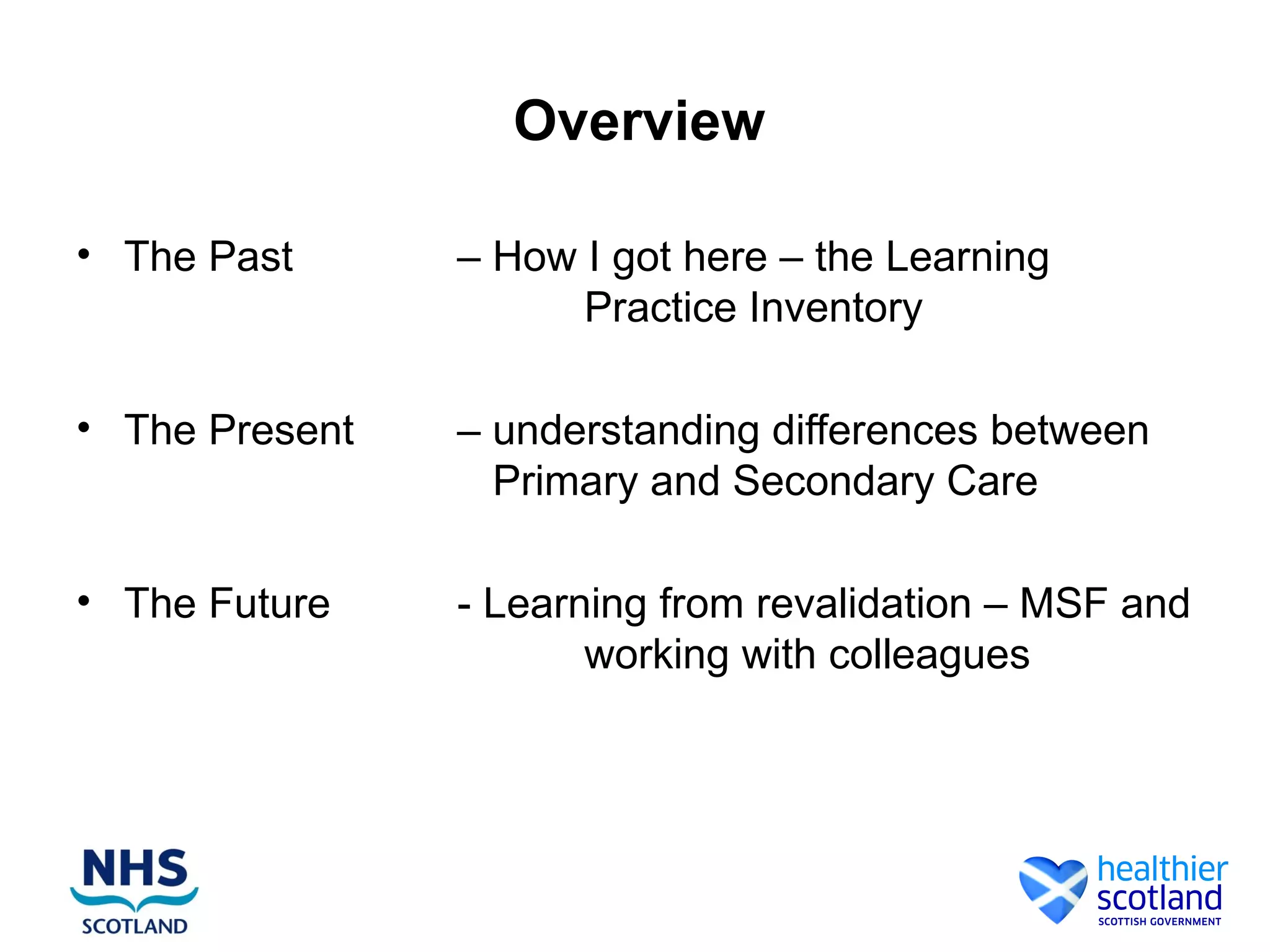 Overview
• The Past – How I got here – the Learning
Practice Inventory
• The Present – understanding differences between
Primary and Secondary Care
• The Future - Learning from revalidation – MSF and
working with colleagues