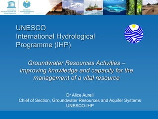 3rd meeting of the IWRM and Water Diplomacy strategic pillar - Bern, 27-28 September 2012 
UNESCO 
International Hydrological 
Programme (IHP) 
Groundwater Resources Activities – 
improving knowledge and capacity for the 
management of a vital resource 
Dr Alice Aureli 
Chief of Section, Groundwater Resources and Aquifer Systems 
UNESCO-IHP 
 