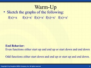 Warm-Up
    • Sketch the graphs of the following:
           f(x)=x                  f(x)=x2 f(x)=x3 f(x)=x4 f(x)=x5




       End Behavior:
       Even functions either start up and end up or start down and end down

       Odd functions either start down and end up or start up and end down.


Copyright © by Houghton Mifflin Company, Inc. All rights reserved.        1
 