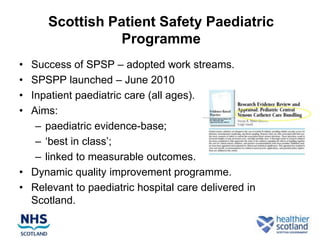 Scottish Patient Safety Paediatric
                Programme
• Success of SPSP – adopted work streams.
• SPSPP launched – June 2010
• Inpatient paediatric care (all ages).
• Aims:
   – paediatric evidence-base;
   – „best in class‟;
   – linked to measurable outcomes.
• Dynamic quality improvement programme.
• Relevant to paediatric hospital care delivered in
  Scotland.
 