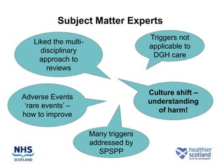 Subject Matter Experts
                                      Triggers not
   Liked the multi-
                                      applicable to
     disciplinary
                                       DGH care
     approach to
       reviews


                                      Culture shift –
Adverse Events
                                      understanding
 „rare events‟ –
                                        of harm!
how to improve

                      Many triggers
                      addressed by
                        SPSPP
 