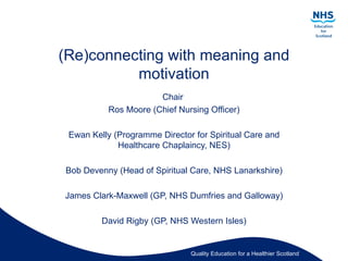 (Re)connecting with meaning and
          motivation
                       Chair
           Ros Moore (Chief Nursing Officer)

 Ewan Kelly (Programme Director for Spiritual Care and
             Healthcare Chaplaincy, NES)

Bob Devenny (Head of Spiritual Care, NHS Lanarkshire)

James Clark-Maxwell (GP, NHS Dumfries and Galloway)

         David Rigby (GP, NHS Western Isles)


                               Quality Education for a Healthier Scotland
 