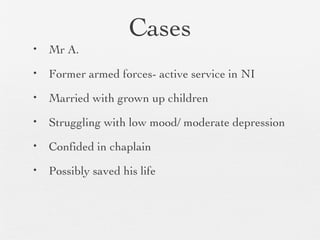Cases
• Mr A.
• Former armed forces- active service in NI
• Married with grown up children
• Struggling with low mood/ moderate depression
• Confided in chaplain
• Possibly saved his life