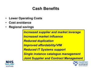 Cash Benefits

• Lower Operating Costs
• Cost avoidance
• Regional savings
           Increased supplier and market leverage
           Increased market influence
           Reduced duplication
           Improved affordability/VfM
           Reduced IT Systems support
           Single instance catalogue management
           Joint Supplier and Contract Management
 