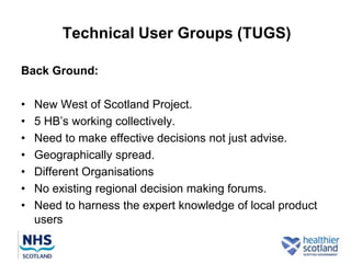 Technical User Groups (TUGS)

Back Ground:

•   New West of Scotland Project.
•   5 HB‟s working collectively.
•   Need to make effective decisions not just advise.
•   Geographically spread.
•   Different Organisations
•   No existing regional decision making forums.
•   Need to harness the expert knowledge of local product
    users
 