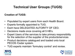 Technical User Groups (TUGS)

Creation of TUGS:

• Populated by expert users from each Health Board.
• Experts formally appointed to TUG.
• Each have DELEGATED AUTORITY OF CEO.
• Decisions made once covering all 5 HB‟s.
• Expert Users of the services to take primary responsibility
  for the selection of the supplier of the products/services
• Product decisions catalogued and loaded onto local
  PECOS /Cedar system.
• TUG experts maintain „formulary control‟ and review.
 