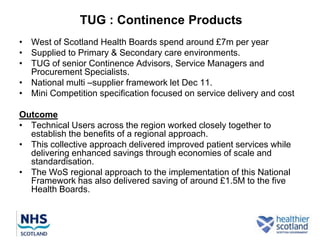 TUG : Continence Products
• West of Scotland Health Boards spend around £7m per year
• Supplied to Primary & Secondary care environments.
• TUG of senior Continence Advisors, Service Managers and
  Procurement Specialists.
• National multi –supplier framework let Dec 11.
• Mini Competition specification focused on service delivery and cost

Outcome
• Technical Users across the region worked closely together to
  establish the benefits of a regional approach.
• This collective approach delivered improved patient services while
  delivering enhanced savings through economies of scale and
  standardisation.
• The WoS regional approach to the implementation of this National
  Framework has also delivered saving of around £1.5M to the five
  Health Boards.
 