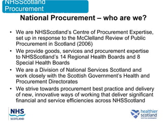 NHSScotland
Procurement
Supporting the Health and Wellbeing of the People of Scotland

             National Procurement – who are we?
    • We are NHSScotland‟s Centre of Procurement Expertise,
      set up in response to the McClelland Review of Public
      Procurement in Scotland (2006)
    • We provide goods, services and procurement expertise
      to NHSScotland‟s 14 Regional Health Boards and 8
      Special Health Boards
    • We are a Division of National Services Scotland and
      work closely with the Scottish Government‟s Health and
      Procurement Directorates
    • We strive towards procurement best practice and delivery
      of new, innovative ways of working that deliver significant
      financial and service efficiencies across NHSScotland
 