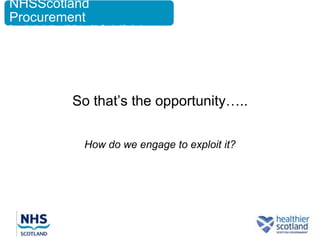 NHSScotland
Procurement
Supporting the Health and Wellbeing of the People of Scotland




                             So that‟s the opportunity…..

                                  How do we engage to exploit it?
 