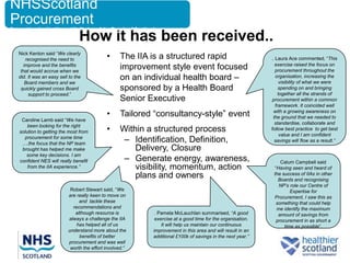 NHSScotland
Procurement
Supporting the Health and Wellbeing of the People of Scotland

                                 How it has been received..
   Nick Kenton said “We clearly
      recognised the need to                 •      The IIA is a structured rapid                            . Laura Ace commented, “This
                                                                                                               exercise raised the focus on
     improve and the benefits
    that would accrue when we
                                                    improvement style event focused                            procurement throughout the
   did. It was an easy sell to the
      Board members and we
                                                    on an individual health board –                            organisation, increasing the
                                                                                                                  visibility of what we were
    quickly gained cross Board                      sponsored by a Health Board                                  spending on and bringing
        support to proceed.”                                                                                     together all the strands of
                                                    Senior Executive                                          procurement within a common
                                                                                                               framework. It coincided well
                                             •      Tailored “consultancy-style” event                        with a growing awareness on
                                                                                                              the ground that we needed to
    Caroline Lamb said “We have
                                                                                                               standardise, collaborate and
       been looking for the right
   solution to getting the most from         •      Within a structured process                              follow best practice to get best
                                                                                                                  value and I am confident
     procurement for some time
    ….the focus that the NP team
                                                     – Identification, Definition,                             savings will flow as a result.”
    brought has helped me make                          Delivery, Closure
                                                     – Generate energy, awareness,
      some key decisions. I am
   confident NES will really benefit                                                                             Calum Campbell said
       from the IIA experience.”                        visibility, momentum, action                          “Having seen and heard of
                                                        plans and owners                                      the success of IIAs in other
                                                                                                                Boards and recognising
                                                                                                                NP’s role our Centre of
                            Robert Stewart said, “We                                                                  Expertise for
                           are really keen to move on                                                         Procurement, I saw this as
                                and tackle these                                                               something that could help
                             recommendations and                                                               me identify the maximum
                              although resource is           . Pamela McLauchlan summarised, “A good            amount of savings from
                           always a challenge the IIA        exercise at a good time for the organisation.     procurement in as short a
                               has helped all of us             It will help us maintain our continuous            time as possible”.
                           understand more about the        improvement in this area and will result in an
                                benefits of better          additional £100k of savings in the next year.”
                           procurement and was well
                            worth the effort involved.”
 