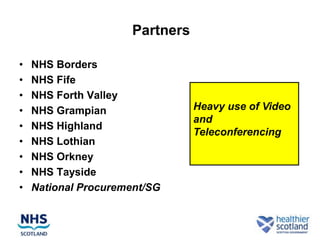 Partners

•   NHS Borders
•   NHS Fife
•   NHS Forth Valley
•   NHS Grampian                 Heavy use of Video
                                 and
•   NHS Highland
                                 Teleconferencing
•   NHS Lothian
•   NHS Orkney
•   NHS Tayside
•   National Procurement/SG
 