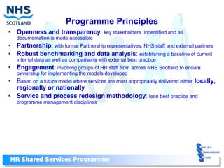 Programme Principles
• Openness and transparency: key stakeholders                indentified and all
   documentation is made accessible
• Partnership: with formal Partnership representatives, NHS staff and external partners
• Robust benchmarking and data analysis: establishing a baseline of current
   internal data as well as comparisons with external best practice
• Engagement: involving groups of HR staff from across NHS Scotland to ensure
   ownership for implementing the models developed
• Based on a future model where services are most appropriately delivered either locally,
  regionally or nationally
• Service and process redesign methodology: lean best practice and
   programme management disciplines
 