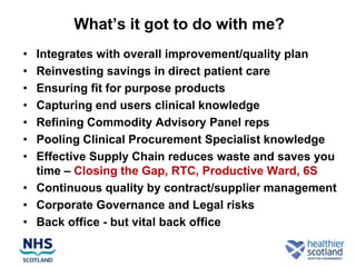 What‟s it got to do with me?
• Integrates with overall improvement/quality plan
• Reinvesting savings in direct patient care
• Ensuring fit for purpose products
• Capturing end users clinical knowledge
• Refining Commodity Advisory Panel reps
• Pooling Clinical Procurement Specialist knowledge
• Effective Supply Chain reduces waste and saves you
  time – Closing the Gap, RTC, Productive Ward, 6S
• Continuous quality by contract/supplier management
• Corporate Governance and Legal risks
• Back office - but vital back office
 