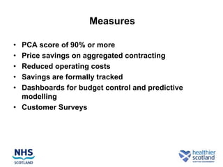 Measures

• PCA score of 90% or more
• Price savings on aggregated contracting
• Reduced operating costs
• Savings are formally tracked
• Dashboards for budget control and predictive
  modelling
• Customer Surveys
 
