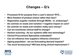 Changes – Q‟s

•   Processes fit for purpose from a user's stance? RTC…
•   More freedom of product choice rather than less?
•   Regionalise supplier markets through MCNs - ie. endoscopy?
•   Do controls on waste and variation = negative impact on care?
•   Do controls on waste and variation really save money?
•   Can we incentivise clinical staff to change?
•   Horizon scanning - do our systems stifle new technology?
•   Clinical Procurement Specialists embedded?
•   Can we influence how suppliers influence clinicians?
•   Ageing population - are we forecasting demand impacts?
•   Too much bureaucracy? Will less bring clinical improvement ?
 