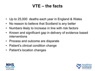 VTE – the facts


• Up to 25,000 deaths each year in England & Wales
• No reason to believe that Scotland is any better
• Numbers likely to increase in line with risk factors
• Known and significant gap in delivery of evidence based
  interventions
• Process and outcome are disparate
• Patient‟s clinical condition change
• Patient‟s location changes
 