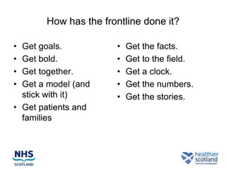 How has the frontline done it?

• Get goals.          •   Get the facts.
• Get bold.           •   Get to the field.
• Get together.       •   Get a clock.
• Get a model (and    •   Get the numbers.
  stick with it)      •   Get the stories.
• Get patients and
  families
 