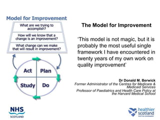 The Model for Improvement

 „This model is not magic, but it is
 probably the most useful single
 framework I have encountered in
 twenty years of my own work on
 quality improvement‟

                            Dr Donald M. Berwick
Former Administrator of the Centres for Medicare &
                                 Medicaid Services
 Professor of Paediatrics and Health Care Policy at
                        the Harvard Medical School
 
