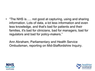 • “The NHS is….. not good at capturing, using and sharing
  information. Lots of data, a lot less information and even
  less knowledge, and that's bad for patients and their
  families, it's bad for clinicians, bad for managers, bad for
  regulators and bad for policy-makers.”

  Ann Abraham, Parliamentary and Health Service
  Ombudsman, reporting on Mid-Staffordshire Inquiry.
 