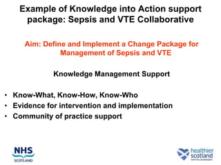 Example of Knowledge into Action support
     package: Sepsis and VTE Collaborative

     Aim: Define and Implement a Change Package for
               Management of Sepsis and VTE

             Knowledge Management Support

• Know-What, Know-How, Know-Who
• Evidence for intervention and implementation
• Community of practice support
 