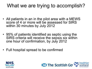 What we are trying to accomplish?

• All patients in an in the pilot area with a MEWS
  score of 4 or more will be assessed for SIRS
  within 30 minutes by July 2012

• 95% of patients identified as septic using the
  SIRS criteria will receive the sepsis six within
  one hour of confirmation, by July 2012

• Full hospital spread to be confirmed
 