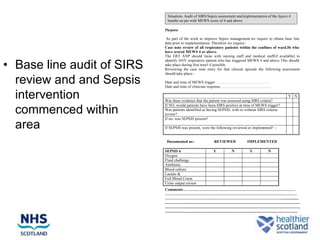 Situation- Audit of SIRS/Sepsis assessment and implementation of the Sepsis 6
                              bundle on pts with MEWS score of 4 and above

                            Purpose

                             As part of the work to improve Sepsis management we require to obtain base line
                            data prior to implementation. Therefore we require:-
                            Case note review of all respiratory patients within the confines of ward 3b who
                            have scored MEWS 4 or above.
                            The ERT ANP should liaise with nursing staff and medical staff(if available) to


• Base line audit of SIRS
                            identify ANY respiratory patient who has triggered MEWS 4 and above. This should
                            take place during first trawl if possible.
                            Reviewing the case note entry for that clinical episode the following assessment
                            should take place:-

  review and and Sepsis     Date and time of MEWS trigger……………………………………
                            Date and time of clinician response…………………………………

  intervention              Was there evidence that the patient was assessed using SIRS criteria?
                                                                                                                                                         Y N

                            If NO, would patients have been SIRS positive at time of MEWS trigger?
  commenced within          Was patients identified as having SEPSIS, with or without SIRS criteria
                            review?
                            If no- was SEPSIS present?

  area                      If SEPSIS was present, were the following reviewed or implemented? :-


                             Documented as:-                                  REVIEWED                         IMPLEMENTED

                            SEPSIS 6                                         Y                 N                  Y                  N
                            Oxygen
                            Fluid challenge
                            Antibiotic
                            Blood culture
                            Lactate &
                            Full Blood Count
                            Urine output review
                            Comments……………………………………………………………………………
                            …………………………………………………………………………………………
                            ………………………………………………………………………………..................
                            ..........................................................................................................................................
                            ..........................................................................................................................................
                            .......................................................................................................................................
 