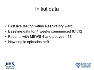 Initial data


•   First live testing within Respiratory ward.
•   Baseline data for 4 weeks commenced 9.1.12
•   Patients with MEWS 4 and above n=18
•   New septic episodes n=9
 