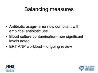 Balancing measures


• Antibiotic usage- area now compliant with
  empirical antibiotic use.
• Blood culture contamination- non significant
  levels noted
• ERT ANP workload – ongoing review
 