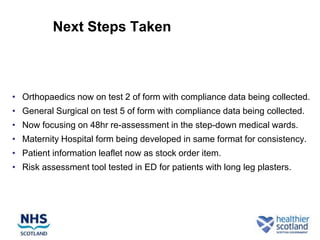 Next Steps Taken



• Orthopaedics now on test 2 of form with compliance data being collected.
• General Surgical on test 5 of form with compliance data being collected.
• Now focusing on 48hr re-assessment in the step-down medical wards.
• Maternity Hospital form being developed in same format for consistency.
• Patient information leaflet now as stock order item.
• Risk assessment tool tested in ED for patients with long leg plasters.
 