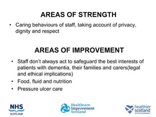 AREAS OF STRENGTH
• Caring behaviours of staff, taking account of privacy,
  dignity and respect


           AREAS OF IMPROVEMENT
• Staff don’t always act to safeguard the best interests of
  patients with dementia, their families and carers(legal
  and ethical implications)
• Food, fluid and nutrition
• Pressure ulcer care
 
