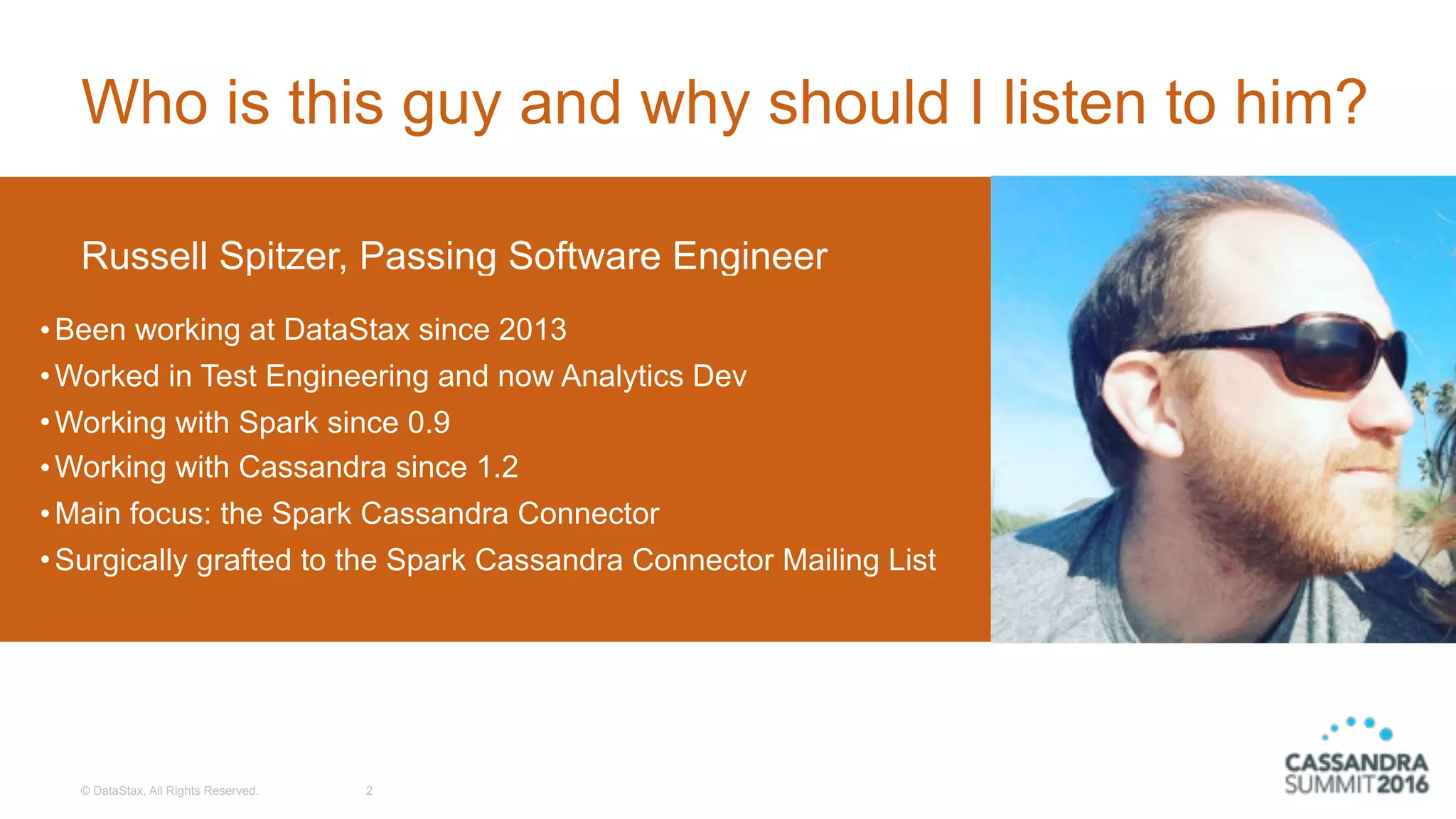© DataStax, All Rights Reserved.
Who is this guy and why should I listen to him?
2
Russell Spitzer, Passing Software Engineer
•Been working at DataStax since 2013
•Worked in Test Engineering and now Analytics Dev
•Working with Spark since 0.9
•Working with Cassandra since 1.2
•Main focus: the Spark Cassandra Connector
•Surgically grafted to the Spark Cassandra Connector Mailing List
 