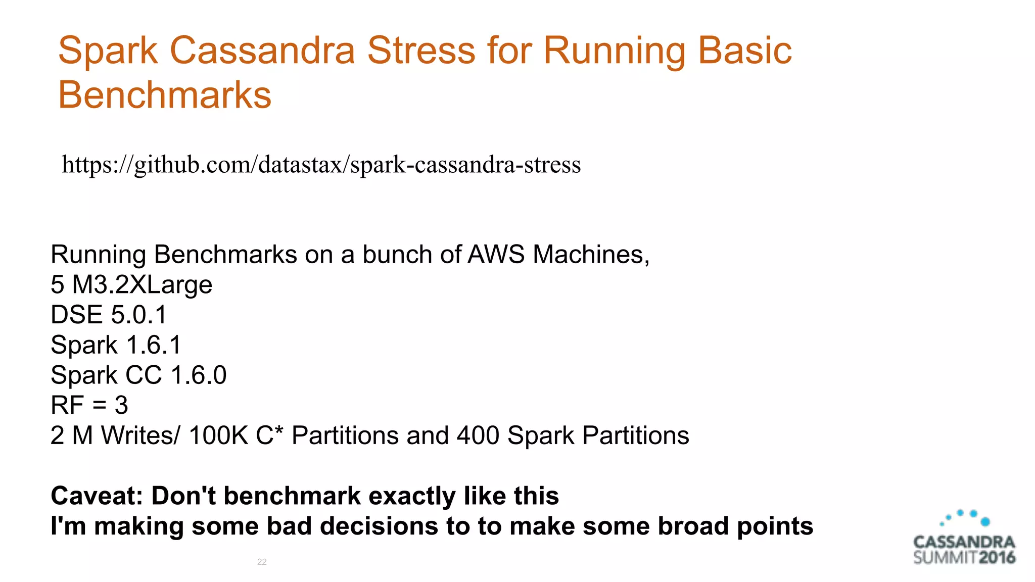 Spark Cassandra Stress for Running Basic
Benchmarks
22
https://github.com/datastax/spark-cassandra-stress
Running Benchmarks on a bunch of AWS Machines,  
5 M3.2XLarge 
DSE 5.0.1
Spark 1.6.1 
Spark CC 1.6.0
RF = 3
2 M Writes/ 100K C* Partitions and 400 Spark Partitions 
 
Caveat: Don't benchmark exactly like this
I'm making some bad decisions to to make some broad points
 
