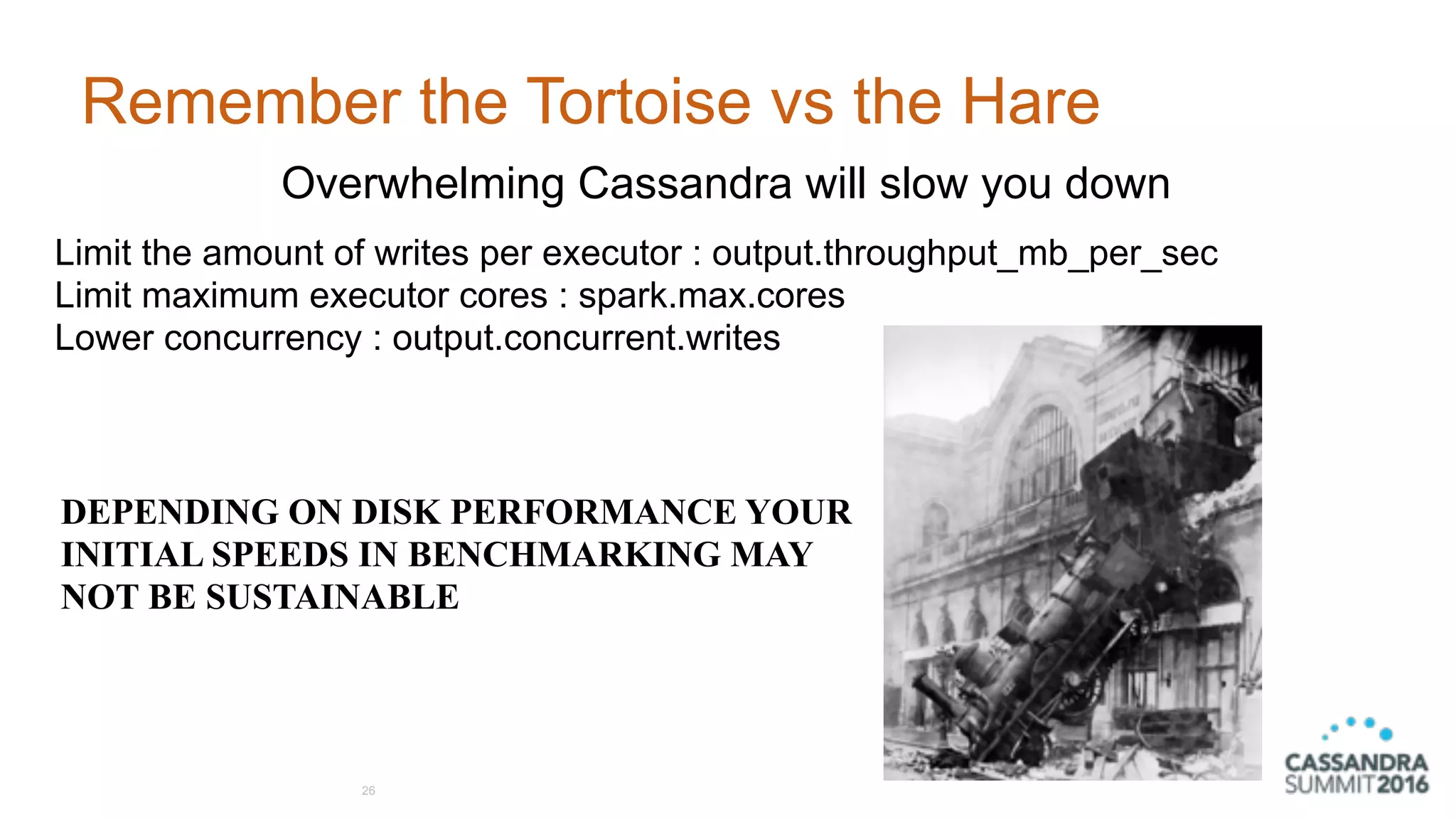 Remember the Tortoise vs the Hare
26
Overwhelming Cassandra will slow you down
Limit the amount of writes per executor : output.throughput_mb_per_sec 
Limit maximum executor cores : spark.max.cores
Lower concurrency : output.concurrent.writes
DEPENDING ON DISK PERFORMANCE YOUR 
INITIAL SPEEDS IN BENCHMARKING MAY  
NOT BE SUSTAINABLE
 